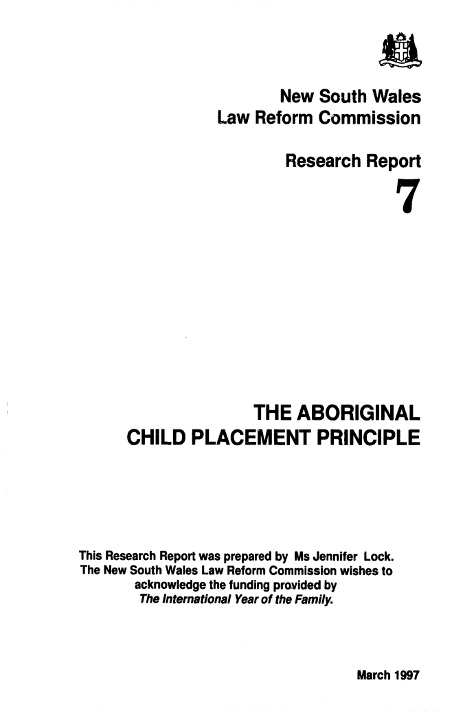 handle is hein.alrc/abchpla0001 and id is 1 raw text is: a
New South Wales
Law Reform Commission
Research Report
7
THE ABORIGINAL
CHILD PLACEMENT PRINCIPLE
This Research Report was prepared by Ms Jennifer Lock.
The New South Wales Law Reform Commission wishes to
acknowledge the funding provided by
The International Year of the Family.

March 1997


