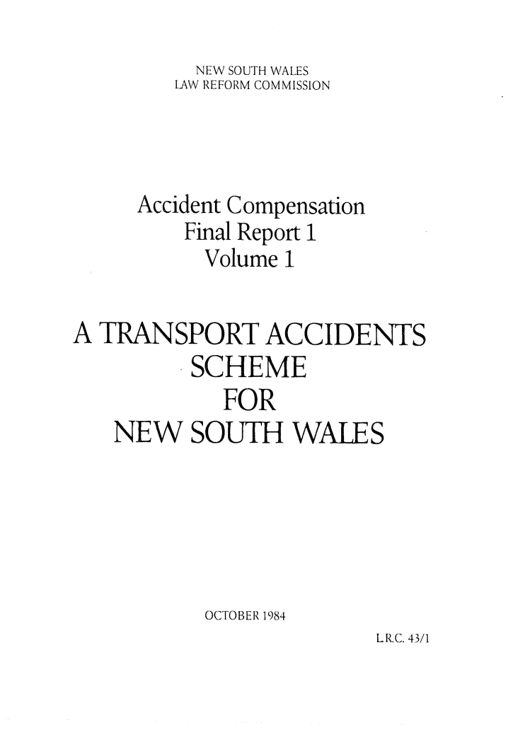 handle is hein.alrc/accfnlrpt0001 and id is 1 raw text is: NEW SOUTH WALES
LAW REFORM COMMISSION
Accident Compensation
Final Report 1
Volume I

A TRANSPORT ACCIDENTS
SCHEME
FOR
NEW SOUTH WALES
OCTOBER 1984

LR.C. 43/1


