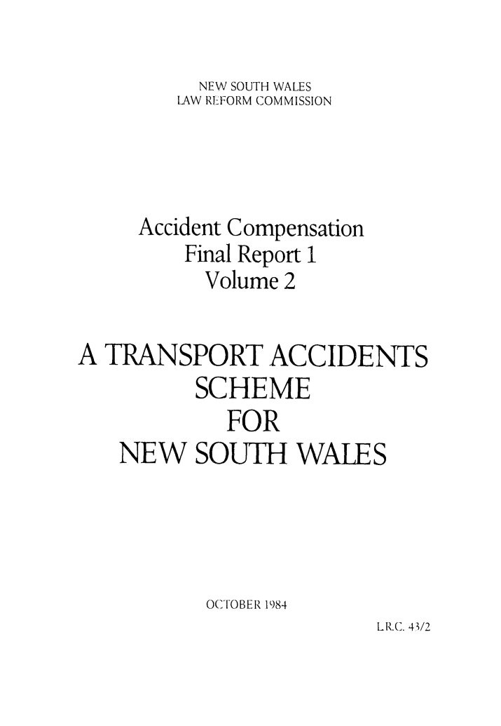 handle is hein.alrc/accfnlrpt0002 and id is 1 raw text is: NEW SOUTH WALES
LAW REFORM COMMISSION
Accident Compensation
Final Report 1
Volume 2
A TRANSPORT ACCIDENTS
SCHEME
FOR
NEW SOUTH WALES
OCTOBER 1984

LR.C. 4/2


