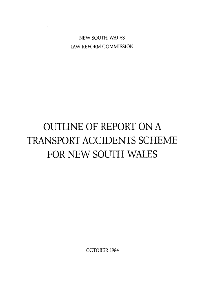 handle is hein.alrc/accfnlrpt0003 and id is 1 raw text is: NEW SOUTH 'WALES
LAW REFORM COMMISSION
OUTLINE OF REPORT ON A
TRANSPORT ACCIDENTS SCHEME
FOR NEW SOUTH WALES

OCTOBER 1984


