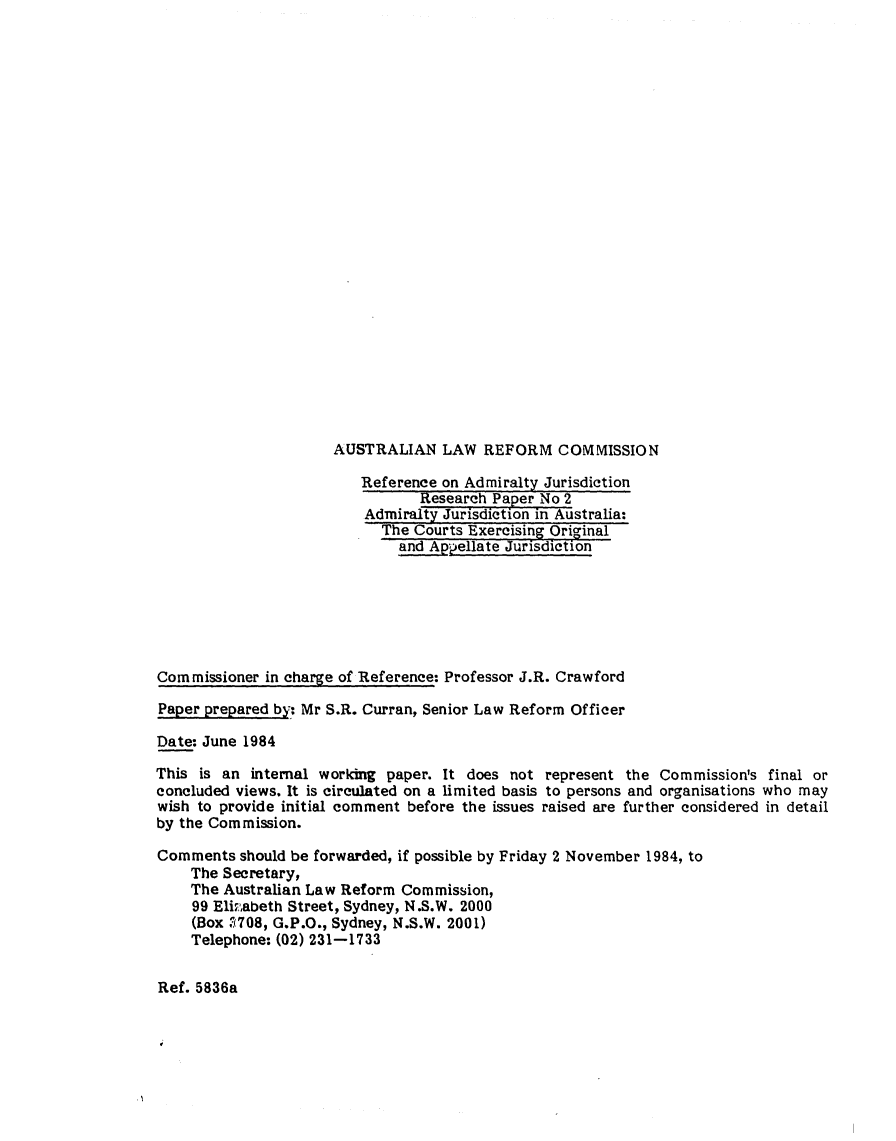 handle is hein.alrc/adjuris0001 and id is 1 raw text is: AUSTRALIAN LAW REFORM COMMISSION

Reference on Admiralty Jurisdiction
Research Paper No 2
Admiralty Jurisdiction in Australia:
The Courts Exercising Original
and Appellate Jurisdiction
Commissioner in charge of Reference: Professor J.R. Crawford
Paper prepared by: Mr S.R. Curran, Senior Law Reform Officer
Date: June 1984
This is an internal working paper. It does not represent the Commission's final or
concluded views. It is circulated on a limited basis to persons and organisations who may
wish to provide initial comment before the issues raised are further considered in detail
by the Commission.
Comments should be forwarded, if possible by Friday 2 November 1984, to
The Secretary,
The Australian Law Reform Commission,
99 Eliabeth Street, Sydney, N.S.W. 2000
(Box .7708, G.P.O., Sydney, N.S.W. 2001)
Telephone: (02) 231-1733

Ref. 5836a


