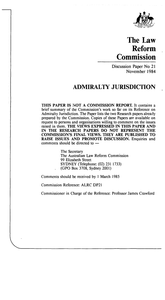 handle is hein.alrc/admju0001 and id is 1 raw text is: .,j, AUSTRALIA LO
The Law
Reform
Commission
Discussion Paper No 21
November 1984
ADMIRALTY JURISDICTION
THIS PAPER IS NOT A COMMISSION REPORT. It contains a
brief summary of the Commission's work so far on its Reference on
Admiralty Jurisdiction. The Paper lists the two Research papers already
prepared by the Commission. Copies of these Papers are available on
request tb persons and organisations willing to comment on the issues
raised in them. THE VIEWS EXPRESSED IN THIS PAPER AND
IN THE RESEARCH PAPERS DO NOT REPRESENT THE
COMMISSION'S FINAL VIEWS. THEY ARE PUBLISHED TO
RAISE ISSUES AND PROMOTE DISCUSSION. Enquiries and
comments should be directed to -
The Secretary
The Australian Law Reform Commission
99 Elizabeth Street
SYDNEY (Telephone: (02) 231 1733)
(GPO Box 3708, Sydney 2001)
Comments should be received by 1 March 1985
Commission Reference: ALRC DP21
Commissioner in Charge of the Reference: Professor James Crawford


