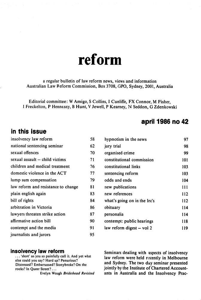 handle is hein.alrc/alrcref0042 and id is 1 raw text is: 











                            reform


          a regular bulletin of law reform news, views and information
  Australian Law Peform Commission, Box 3708, GPO, Sydney, 2001, Australia


  Editorial committee: W Amigo, S Collins, I Cunliffe, FX Connor, M Fisher,
I Freckelton, P Hennessy, B Hunt, V Jewell, P Kearney, N Seddon, G Zdenkowski


                                                           april 1986 no 42


in this issue
insolvency law reform
national sentencing seminar
sexual offences
sexual assault - child victims
children and medical treatment
domestic violence in the ACT
lump sum compensation
law reform and resistance to change
plain english again
bill of rights
arbitration in Victoria
lawyers threaten strike action
affirmative action bill
contempt and the media
journalists and jurors


58
62
70
71
76
77
79
81
83
84
86
87
90
91
95


insolvency law reform
  ... 'short' as you so painfully call it. And yet what
  else could you say? Hard up? Penurious?
  Distressed? Embarrassed? Stonybroke? On the
  rocks? In Queer Street?...
               Evelyn Waugh Brideshead Revisited


hypnotism in the news
jury trial
organised crime
constitutional commission
constitutional links
sentencing reform
odds and ends
new publications
new references
what's going on in the Irc's
obituary
personalia
contempt: public hearings
law reform digest - vol 2


97
98
99
101
103
103
104
111
112
112
114
114
118
119


Seminars dealing with aspects of insolvency
law reform were held recently in Melbourne
and Sydney. The two day seminar presented
jointly by the Institute of Chartered Account-
ants in Australia and the Insolvency Prac-


