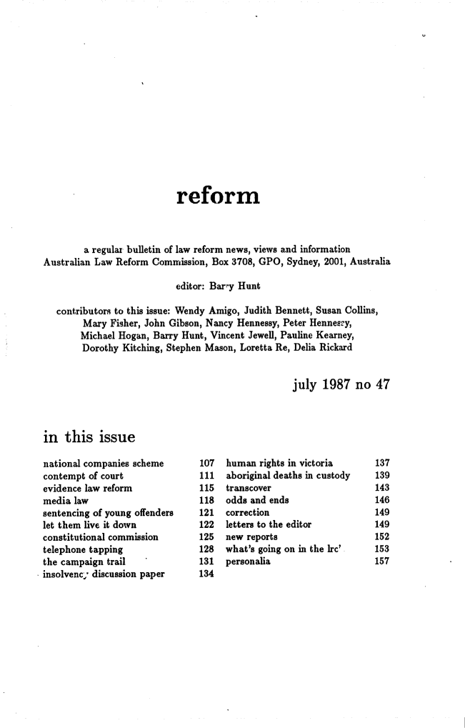 handle is hein.alrc/alrcref0047 and id is 1 raw text is: 

















                           reform



        a regular bulletin of law reform news, views and information
Australian Law Reform Commission, Box 3708, GPO, Sydney, 2001, Australia

                           editor: Bary Hunt

   contributors to this issue: Wendy Amigo, Judith Bennett, Susan Collins,
        Mary Fisher, John Gibson, Nancy Hennessy, Peter Hennespy,
        Michael Hogan, Barry Hunt, Vincent Jewell, Pauline Kearney,
        Dorothy Kitching, Stephen Mason, Loretta Re, Delia Rickard


                                                   july 1987 no 47


in this issue


national companies scheme
contempt of court
evidence law reform
media law
sentencing of young offenders
let them live it down
constitutional commission
telephone tapping
the campaign trail
insolvenc; discussion paper


107
111
115
118
121
122
125
128
131
134


human rights in victoria
aboriginal deaths in custody
transcover
odds and ends
correction
letters to the editor
new reports
what's going on in the Irc'
personalia


137
139
143
146
149
149
152
153
157


