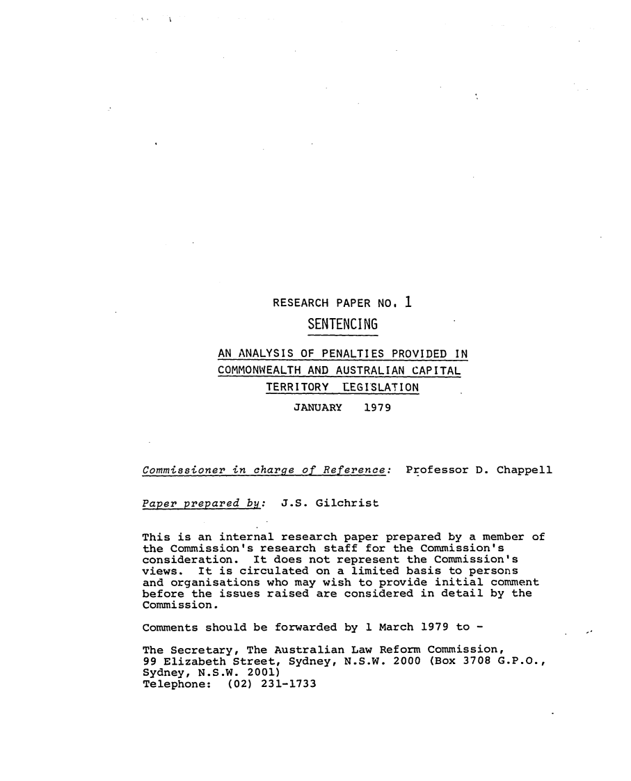 handle is hein.alrc/anapen0001 and id is 1 raw text is: 























RESEARCH PAPER NO. 1


                        SENTENCING

           AN ANALYSIS OF PENALTIES PROVIDED IN
           COMMONWEALTH AND AUSTRALIAN CAPITAL
                  TERRITORY LEGISLATION
                      JANUARY   1979




Commissioner in charge of Reference: Professor D. Chappell


Paper prepared by: J.S. Gilchrist


This is an internal research paper prepared by a member of
the Commission's research staff for the Commission's
consideration. It does not represent the Commission's
views. It is circulated on a limited basis to persons
and organisations who may wish to provide initial comment
before the issues raised are considered in detail by the
Commission.

Comments should be forwarded by 1 March 1979 to -

The Secretary, The Australian Law Reform Commission,
99 Elizabeth Street, Sydney, N.S.W. 2000 (Box 3708 G.P.O.,
Sydney, N.S.W. 2001)
Telephone: (02) 231-1733


