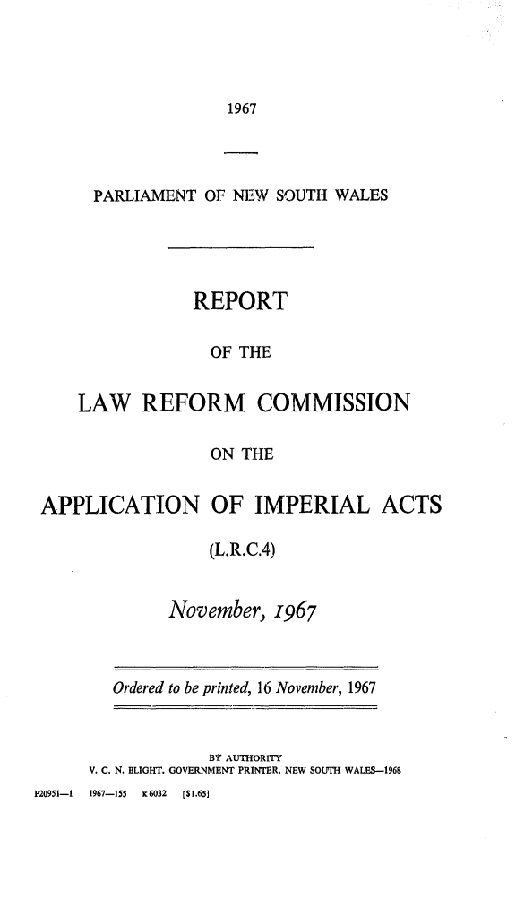 handle is hein.alrc/apimpact0001 and id is 1 raw text is: 1967

PARLIAMENT OF NEW SOUTH WALES
REPORT
OF THE
LAW REFORM COMMISSION
ON THE
APPLICATION OF IMPERIAL ACTS
(L.R.C.4)
November, 1967

Ordered to be printed, 16 November, 1967
BY AUTHORITY
V. C. N. BLIGHT, GOVERNMENT PRINTER, NEW SOUTH WALES-1968

P20951-1     1967-155     K6032     [$1.65]


