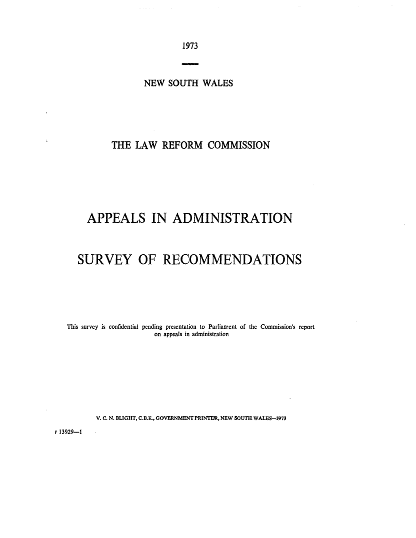 handle is hein.alrc/appadmi0002 and id is 1 raw text is: 


1973


                 NEW SOUTH WALES





          THE LAW REFORM COMMISSION






    APPEALS IN ADMINISTRATION



  SURVEY OF RECOMMENDATIONS





This survey is confidential pending presentation to Parliament of the Commission's report
                   on appeals in administration







      V. C. N. BLIGHT, C.B.E., GOVERNMENT PRINTER, NEW SOUTH WALES-1973


P 13929-1


