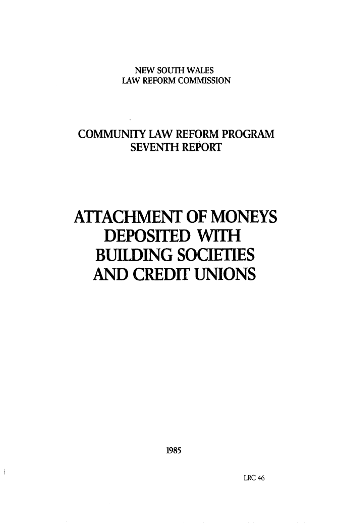 handle is hein.alrc/attbuild0001 and id is 1 raw text is: NEW SOUTH WALES
LAW REFORM COMMISSION
COMMUNITY LAW REFORM PROGRAM
SEVENTH REPORT
AITACHMENT OF MONEYS
DEPOSITED WITH
BUILDING SOCIETIES
AND CREDIT UNIONS
1985

LRC 46


