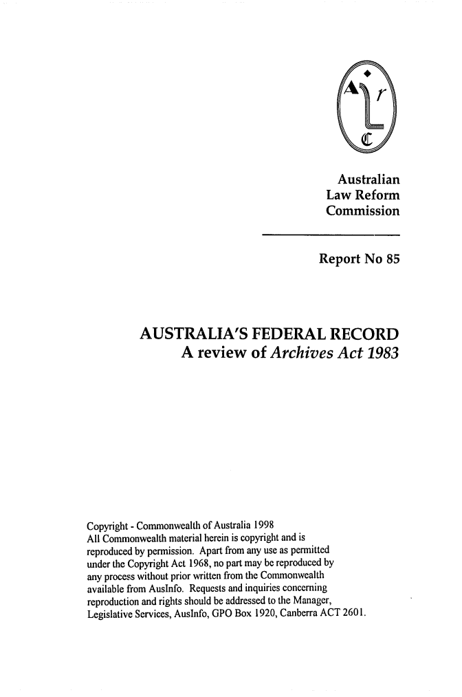 handle is hein.alrc/ausfedre0001 and id is 1 raw text is: Australian
Law Reform
Commission

Report No 85
AUSTRALIA'S FEDERAL RECORD
A review of Archives Act 1983
Copyright - Commonwealth of Australia 1998
All Commonwealth material herein is copyright and is
reproduced by permission. Apart from any use as permitted
under the Copyright Act 1968, no part may be reproduced by
any process without prior written from the Commonwealth
available from Auslnfo. Requests and inquiries concerning
reproduction and rights should be addressed to the Manager,
Legislative Services, Auslnfo, GPO Box 1920, Canberra ACT 2601.


