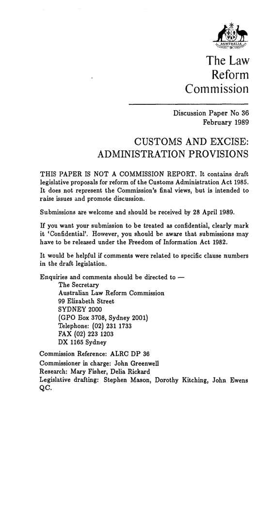 handle is hein.alrc/cexadp0001 and id is 1 raw text is: J  ,A UST  AL   A
The Law
Reform
Commission
Discussion Paper No 36
February 1989
CUSTOMS AND EXCISE:
ADMINISTRATION PROVISIONS
THIS PAPER IS NOT A COMMISSION REPORT. It contains draft
legislative proposals for reform of the Customs Administration Act 1985.
It does not represent the Commission's final views, but is intended to
raise issues and promote discussion.
Submissions are welcome and should be received by 28 April 1989.
If you want your submission to be treated as confidential, clearly mark
it 'Confidential'. However, you should be aware that submissions may
have to be released under the Freedom of Information Act 1982.
It would be helpful if comments were related to specific clause numbers
in the draft legislation.
Enquiries and comments should be directed to -
The Secretary
Australian Law Reform Commission
99 Elizabeth Street
SYDNEY 2000
(GPO Box 3708, Sydney 2001)
Telephone: (02) 231 1733
FAX (02) 223 1203
DX 1165 Sydney
Commission Reference: ALRC DP 36
Commissioner in charge: John Greenwell
Research: Mary Fisher, Delia Rickard
Legislative drafting: Stephen Mason, Dorothy Kitching, John Ewens
QC.


