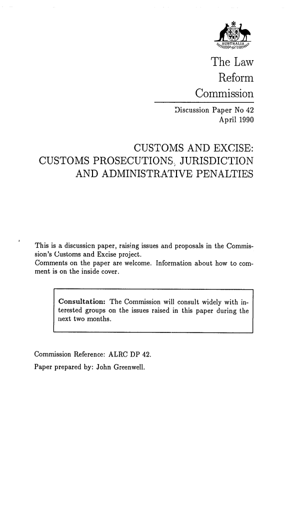 handle is hein.alrc/cexcpj0001 and id is 1 raw text is: The Law
Reform
Commission

Discussion Paper No 42
April 1990
CUSTOMS AND EXCISE:
CUSTOMS PROSECUTIONS., JURISDICTION
AND ADMINISTRATIVE PENALTIES
This is a discussicn paper, raising issues and proposals in the Commis-
sion's Customs and Excise project.
Comments on the paper are welcome. Information about how to com-
ment is on the inside cover.
Consultation: The Commission will consult widely with in-
terested groups on the issues raised in this paper during the
next two months.

Commission Reference: ALRC DP 42.
Paper prepared by: John Greenwell.



