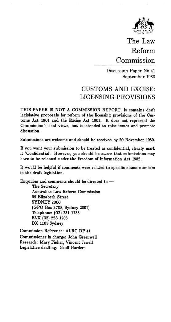 handle is hein.alrc/cexlip0001 and id is 1 raw text is: The Law
Reform
Commission
Discussion Paper No 41
September 1989
CUSTOMS AND EXCISE:
LICENSING PROVISIONS
THIS PAPER IS NOT A COMMISSION REPORT. It contains draft
legislative proposals for reform of the licensing provisions of the Cus-
toms Act 1901 and the Excise Act 1901. It does not represent the
Commission's final views, but is intended to raise issues and promote
discussion.
Submissions are welcome and should be received by 20 November 1989.
If you want your submission to be treated as confidential, clearly mark
it 'Confidential'. However, you should be aware that submissions may
have to be released under the Freedom of Information Act 1982.
It would be helpful if comments were related to specific clause numbers
in the draft legislation.
Enquiries and comments should be directed to -
The Secretary
Australian Law Reform Commission
99 Elizabeth Street
SYDNEY 2000
(GPO Box 3708, Sydney 2001)
Telephone: (02) 231 1733
FAX (02) 223 1203
DX 1165 Sydney
Commission Reference: ALRC DP 41
Commissioner in charge: John Greenwell
Research: Mary Fisher, Vincent Jewell
Legislative drafting: Geoff Harders.



