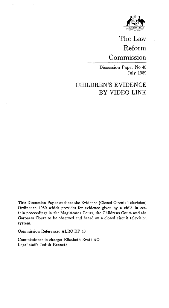 handle is hein.alrc/chevlk0001 and id is 1 raw text is: 






     The Law

       Reform

Commission


                                      Discussion Paper No 40
                                                   July 1989

                           CHILDREN'S EVIDENCE
                                      BY VIDEO LINK






















This Discussion Paper outlines the Evidence (Closed Circuit Television)
Ordinance 1989 which provides for evidence given by a child in cer-
tain proceedings in the Magistrates Court, the Childrens Court and the
Coroners Court to be observed and heard on a closed circuit television
system.
Commission Reference: ALRC DP 40
Commissioner in charge: Elizabeth Evatt AO
Legal staff: Judith Bennett


