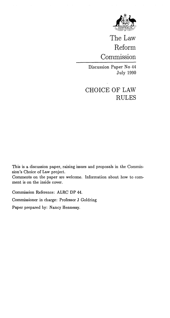 handle is hein.alrc/chlaru0001 and id is 1 raw text is: -, AUSTRALIA~jJ
The Law
Reform
Commission

Discussion Paper No 44
July 1990

CHOICE

OF LAW
RULES

This is a discussion paper, raising issues and proposals in the Commis-
sion's Choice of Law project.
Comments on the paper are welcome. Information about how to com-
ment is on the inside cover.
Commission Reference: ALRC DP 44.
Commissioner in charge: Professor J Goldring
Paper prepared by: Nancy Hennessy.


