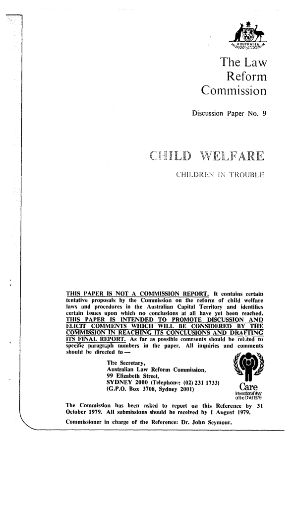 handle is hein.alrc/chwtrob0001 and id is 1 raw text is: AUSTRALIA
The Law
Reform
Commission
Discussion Paper No. 9
IL-RIL        V E1,AREK
CHILDR[N IN 1 TROUIBL
THIS PAPER IS NOT A COMMISSION REPORT. It contains certain
tentative proposals by the Commission on the reform of child welfare
laws and procedures in the Australian Capital Territory and identifies
certain issues upon which no conclusions at all have yet been reached.
THIS PAPER     IS INTENDED     TO   PROMOTE     DISCUSSION    AND
EI,ICIT  COMMENTS WHICH        WILL BE CONSIDERED         BY THE
COMMISSION IN REACHING ITS CONCLUSIONS AND DRAFTING
ITS FINAL REPORT. As far as possible comments should he reluted to
specific paragraph numbers in the paper. All inquiries and comments
should be directed to-
The Secretary,                             A
Australian Law Reform Commission,          \,     49
99 Elizabeth Street,
SYDNEY 2000 (Telephonu,: (02) 231 1733)
(G.P.O. Box 3708, Sydney 2001)               Care
1rxrb-Year
d ft Ch199
The Commission has been asked to report on this Reference by 31
October 1979. All submissions should be received by I August 1979.
Commissioner in charge of the Reference: Dr. John Seymour.



