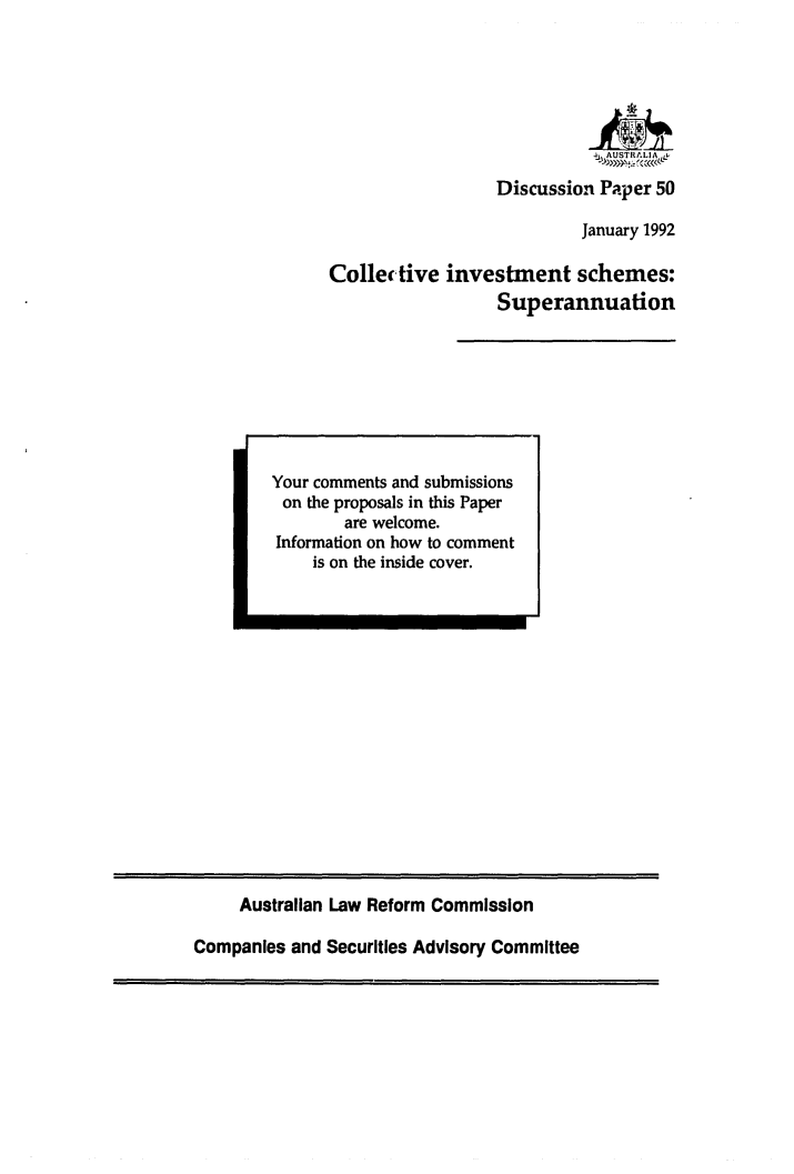 handle is hein.alrc/civsc0001 and id is 1 raw text is: 






                            - ,,AUSTRLIA

                  Discussion Paper 50

                           January 1992

Collective investment schemes:
                  Superannuation


Australian Law Reform Commission


Companies and Securities Advisory Committee


Your comments and submissions
on the proposals in this Paper
        are welcome.
Information on how to comment
    is on the inside cover.


I


