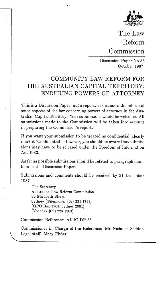 handle is hein.alrc/clrauct0001 and id is 1 raw text is: SAUTRALIA L&
The Law
Reform
Commission
Discussion Paper No 33
October 1987
COMMUNITY LAW REFORM FOR
THE AUSTRALIAN CAPITAL TERRITORY:
ENDURING POWERS OF ATTORNEY
This is a Discussion Paper, not a report. It discusses the reform of
some aspects of the law concerning powers of attorney in the Aus-
tralian Capital Territory. Your submissions would be welcome. All
submissions made to the Commission will be taken into account
in preparing the Commission's report.
If you want your submission to be treated as confidential, clearly
mark it 'Confidential'. However, you should be aware that submis-
sions may have to be released under the Freedom of Information
Act 1982.
As far as possible submissions should be related to paragraph num-
bers in the Discussion Paper.
Submissions and comments should be received by 31 December
1987.
The Secretary
Australian Law Reform Commission
99 Elizabeth Street
Sydney (Telephone: (02) 231 1733)
(GPO Box 3708, Sydney 2001)
(Vocadex (02) 223 1203)
Commission Reference: ALRC DP 33
Commissioner in Charge of the Reference: Mr Nicholas Seddon
Legal staff: Mary Fisher


