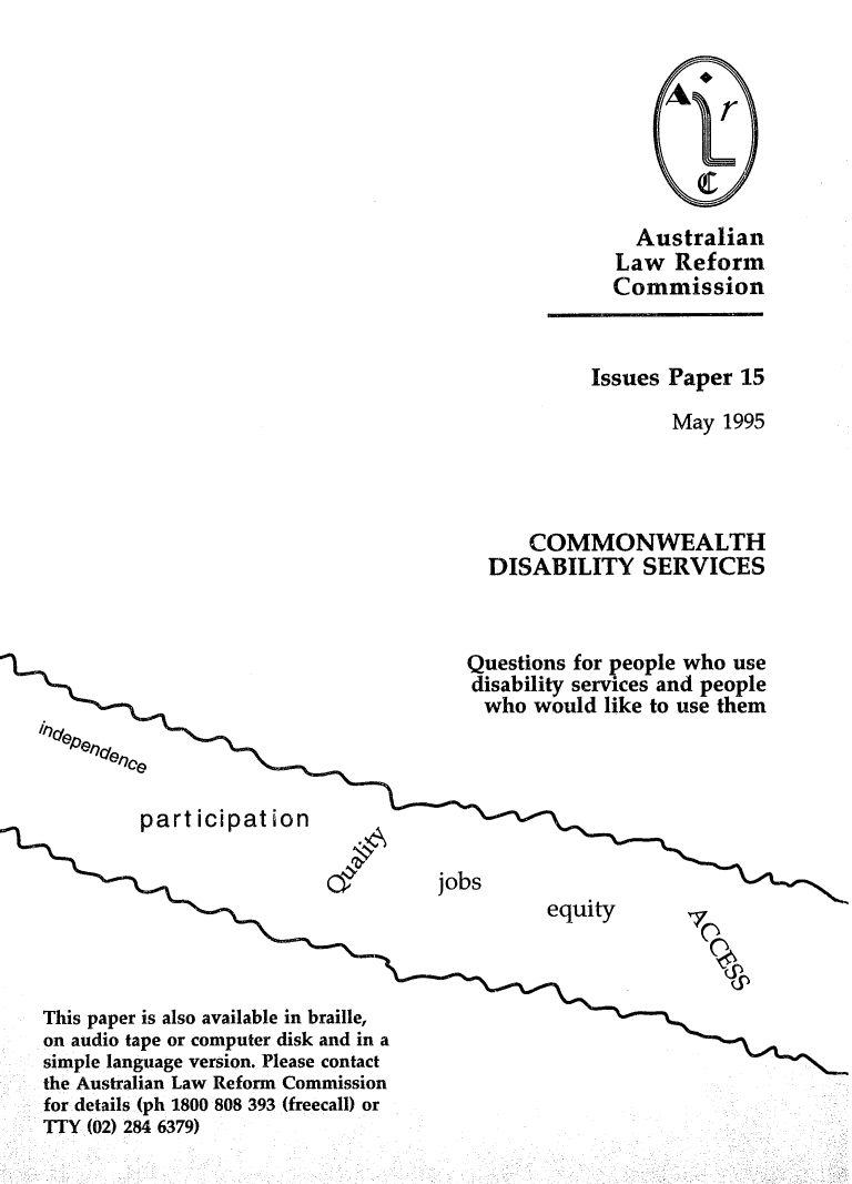 handle is hein.alrc/cmdiserv0001 and id is 1 raw text is: Australian
Law Reform
Commission
Issues Paper 15
May 1995
COMMONWEALTH
DISABILITY SERVICES
Questions for people who use
disability services and people
who would like to use them
Fpart icipati~on
jobs
1equity
This paper is also available in braille,
on audio tape or computer disk and in a
simple language version. Please contact
the Australian Law Reform Commission
for details (ph 1800 808 393 (freecall) or
TTY (02) 284 6379)


