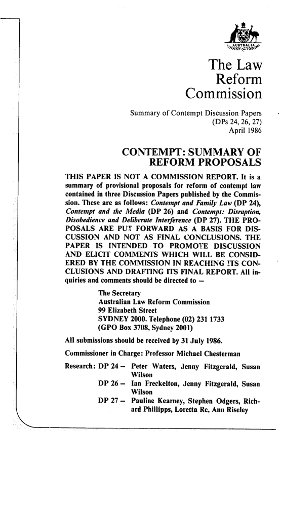 handle is hein.alrc/cmpsrf0001 and id is 1 raw text is: 



                                        ltJAUI8TRAL IA


                                    The Law

                                      Reform

                              Commission

                Summary of Contempt Discussion Papers
                                     (DPs 24, 26, 27)
                                         April 1986


              CONTEMPT: SUMMARY OF
                     REFORM PROPOSALS
THIS PAPER IS NOT A COMMISSION REPORT. It is a
summary of provisional proposals for reform of contempt law
contained in three Discussion Papers published by the Commis-
sion. These are as follows: Contempt and Family Law (DP 24),
Contempt and the Media (DP 26) and Contempt: Disruption,
Disobedience and Deliberate Interference (DP 27). THE PRO-
POSALS ARE PUT FORWARD AS A BASIS FOR DIS-
CUSSION AND NOT AS FINAL CONCLUSIONS. THE
PAPER IS INTENDED TO PROMOTE DISCUSSION
AND ELICIT COMMENTS WHICH WILL BE CONSID-
ERED BY THE COMMISSION IN REACHING ITS CON-
CLUSIONS AND DRAFTING ITS FINAL REPORT. All in-
quiries and comments should be directed to -
        The Secretary
        Australian Law Reform Commission
        99 Elizabeth Street
        SYDNEY 2000. Telephone (02) 231 1733
        (GPO Box 3708, Sydney 2001)
All submissions should be received by 31 July 1986.
Commissioner in Charge: Professor Michael Chesterman
Research: DP 24 - Peter Waters, Jenny Fitzgerald, Susan
                 Wilson
        DP 26 -  Ian Freckelton, Jenny Fitzgerald, Susan
                 Wilson
        DP 27 -  Pauline Kearney, Stephen Odgers, Rich-
                 ard Phillipps, Loretta Re, Ann Riseley


