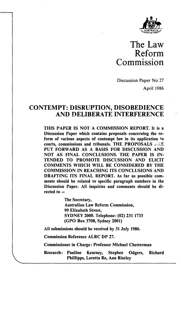 handle is hein.alrc/cntmpd0001 and id is 1 raw text is: j   AUkTRALIA &
The Law
Reform
Commission
Discussion Paper No 27
April 1986
CONTEMPT: DISRUPTION, DISOBEDIENCE
AND DELIBERATE INTERFERENCE
THIS PAPER IS NOT A COMMISSION REPORT. It is a
Discussion Paper which contains proposals concerning the re-
form of various aspects of contempt law in its application to
courts, commissions and tribunals. THE PROPOSALS i.2E
PUT FORWARD AS A BASIS FOR DISCUSSION AND
NOT AS FINAL CONCLUSIONS. THE PAPER IS IN-
TENDED TO PROMOTE DISCUSSION AND ELICIT
COMMENTS WHICH WILL BE CONSIDERED BY THE
COMMISSION IN REACHING ITS CONCLUSIONS AND
DRAFTING ITS FINAL REPORT. As far as possible com-
ments should be related to specific paragraph numbers in the
Discussion Paper. All inquiries and comments should be di-
rected to -
The Secretary,
Australian Law Reform Commission,
99 Elizabeth Street,
SYDNEY 2000. Telephone: (02) 231 1733
(GPO Box 3708, Sydney 2001)
All submissions should be received by 31 July 1986.
Commission Reference ALRC DP 27.
Commissioner in Charge: Professor Michael Chesterman
Research: Pauline  Kearney, Stephen  Odgers, Richard
Phillipps, Loretta Re, Ann Riseley


