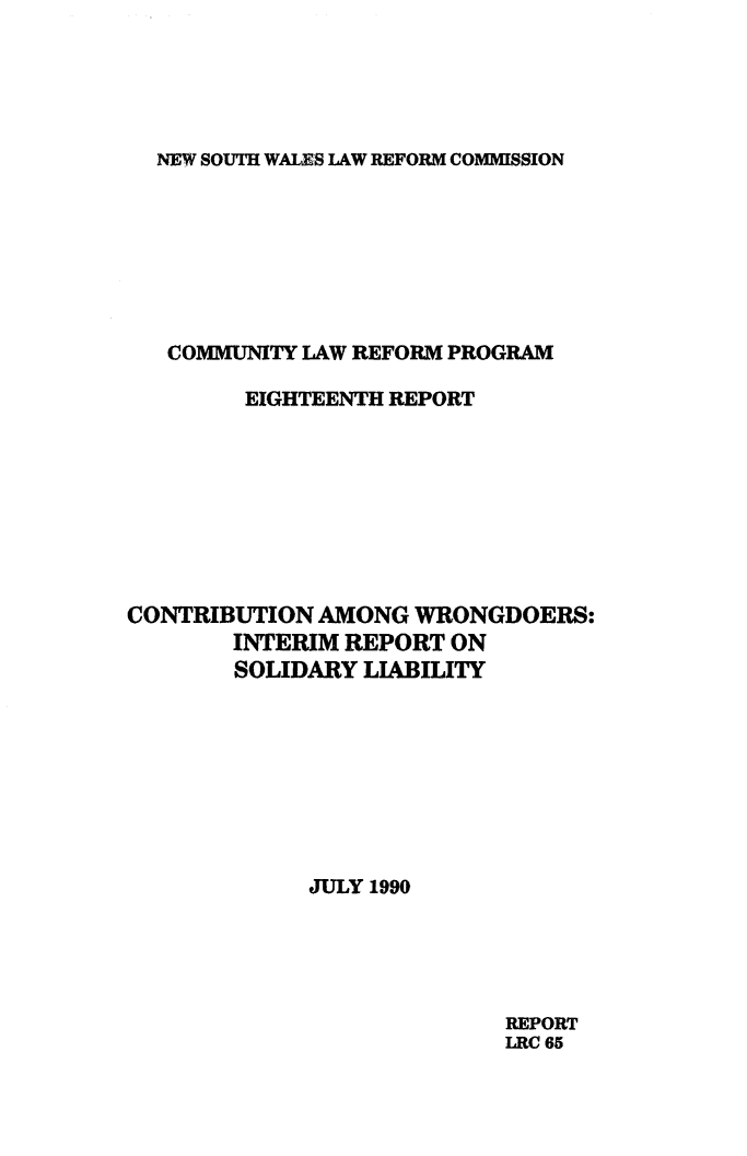handle is hein.alrc/cntwrng0001 and id is 1 raw text is: NEW SOUTH WALES LAW REFORM COMMISSION

COMMUNITY LAW REFORM PROGRAM
EIGHTEENTH REPORT
CONTRIBUTION AMONG WRONGDOERS:
INTERIM REPORT ON
SOLIDARY LIABILITY
JULY 1990

REPORT
LRC 65


