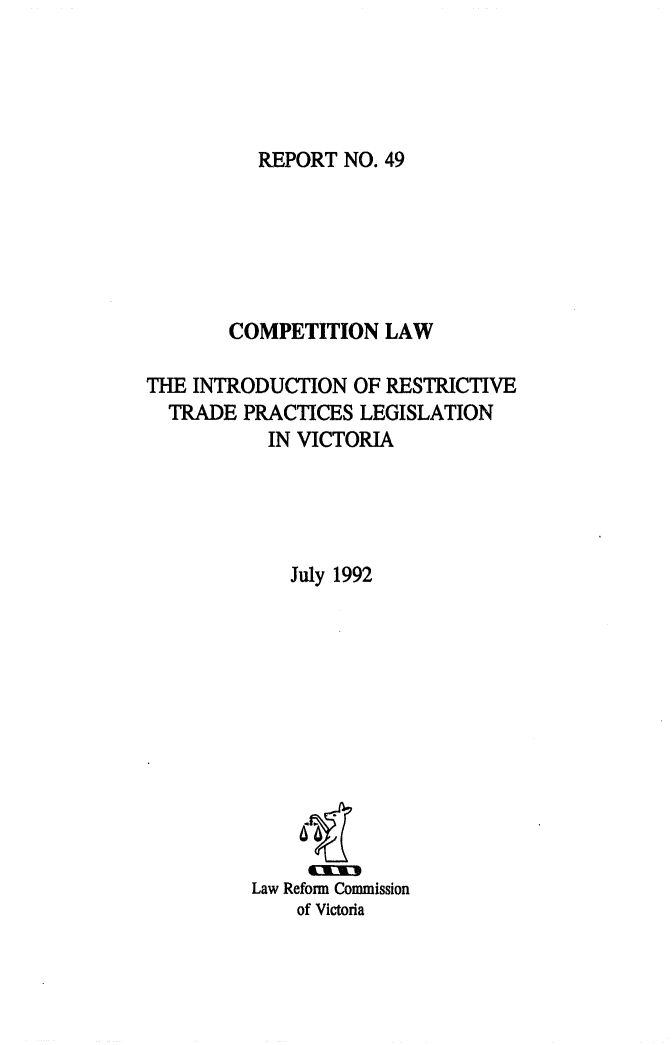 handle is hein.alrc/colawint0001 and id is 1 raw text is: REPORT NO. 49

COMPETITION LAW
THE INTRODUCTION OF RESTRICTIVE
TRADE PRACTICES LEGISLATION
IN VICTORIA
July 1992
Law Reform Commission
of Victoria



