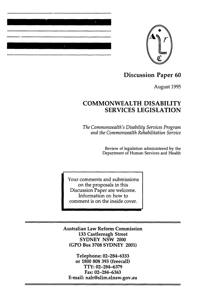 handle is hein.alrc/comdisse0001 and id is 1 raw text is: Discussion Paper 60
August 1995
COMMONWEALTH DISABILITY
SERVICES LEGISLATION
The Commonwealth's Disability Services Program
and the Commonwealth Rehabilitation Service
Review of legislation administered by the
Department of Human Services and Health

Australian Law Reform Commission
133 Castlereagh Street
SYDNEY NSW 2000
(GPO Box 3708 SYDNEY 2001)
Telephone: 02-284-6333
or 1800 808 393 (freecall)
TTY: 02-284-6379
Fax: 02-284-6363
E-mail: nalr@slim.slnsw.gov.au

Your comments and submissions
on the proposals in this
Discussion Paper are welcome.
Information on how to
comment is on the inside cover.


