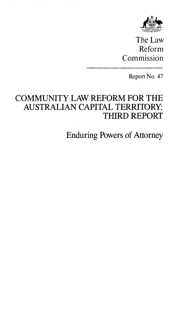 handle is hein.alrc/comlaref0001 and id is 1 raw text is: AjAUSTRALIA A
The Law
Reform
Commission
Report No. 47
COMMUNITY LAW REFORM FOR THE
AUSTRALIAN CAPITAL TERRITORY:
THIRD REPORT
Enduring Powers of Attorney


