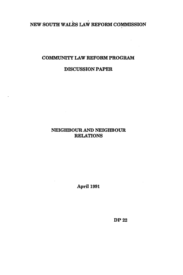 handle is hein.alrc/comlawrf0001 and id is 1 raw text is: NEW SOUTH WALhS LAW REFORM COMMISSION

COMMUNITY LAW REFORM PROGRAM
DISCUSSION PAPER
NEIGHBOUR AND NEIGHBOUR
RELATIONS
April 1991

DP 22


