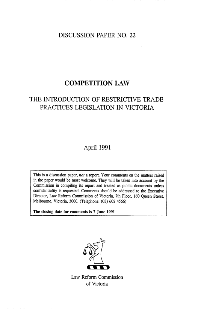 handle is hein.alrc/comlwintr0001 and id is 1 raw text is: DISCUSSION PAPER NO. 22

COMPETITION LAW
THE INTRODUCTION OF RESTRICTIVE TRADE
PRACTICES LEGISLATION IN VICTORIA
April 1991

Law Reform Commission
of Victoria

This is a discussion paper, not a report. Your comments on the matters raised
in the paper would be most welcome. They will be taken into account by the
Commission in compiling its report and treated as public documents unless
confidentiality is requested. Comments should be addressed to the Executive
Director, Law Reform Commission of Victoria, 7th Floor, 160 Queen Street,
Melbourne, Victoria, 3000. (Telephone: (03) 602 4566)
The closing date for comments is 7 June 1991



