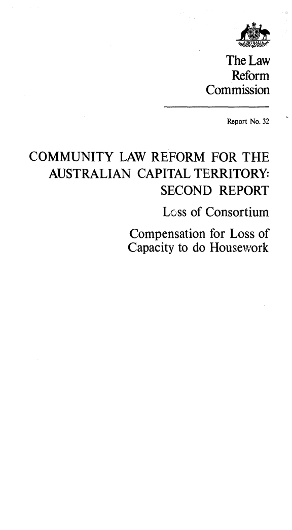 handle is hein.alrc/comlwref0001 and id is 1 raw text is: The Law
Reform
Commission
Report No. 32
COMMUNITY LAW REFORM FOR THE
AUSTRALIAN CAPITAL TERRITORY:
SECOND REPORT
Loss of Consortium
Compensation for Loss of
Capacity to do Housework


