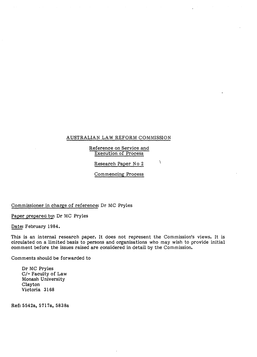 handle is hein.alrc/commpr0001 and id is 1 raw text is: 
























                     AUSTRALIAN LAW REFORM COMMISSION

                              Reference on Service and
                                Execution of Process

                                Research Paper No 2

                                Commencing Process





Commissioner in charge of reference: Dr MC Pryles

Paper prepared by: Dr MC Pryles

Date: February 1984.

This is an internal research paper. It does not represent the Commission's views. It is
circulated on a limited basis to persons and organisations who may wish to provide initial
comment before the issues raised are considered in detail by the Commission.

Comments should be forwarded to

    Dr MC Pryles
    C/- Faculty of Law
    Monash University
    Clayton
    Victoria 3168


Ref: 5542a, 5717a, 5838a


