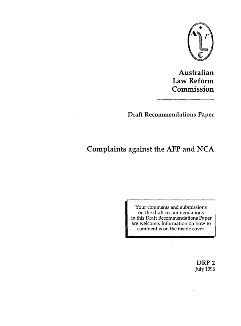 handle is hein.alrc/compaf0001 and id is 1 raw text is: Australian
Law Reform
Commission

Draft Recommendations Paper
Complaints against the AFP and NCA

DRP 2
July 1996

Your comments and submissions
on the draft recommendations
in this Draft Recommendations Paper
are welcome. Information on how to
comment is on the inside cover.


