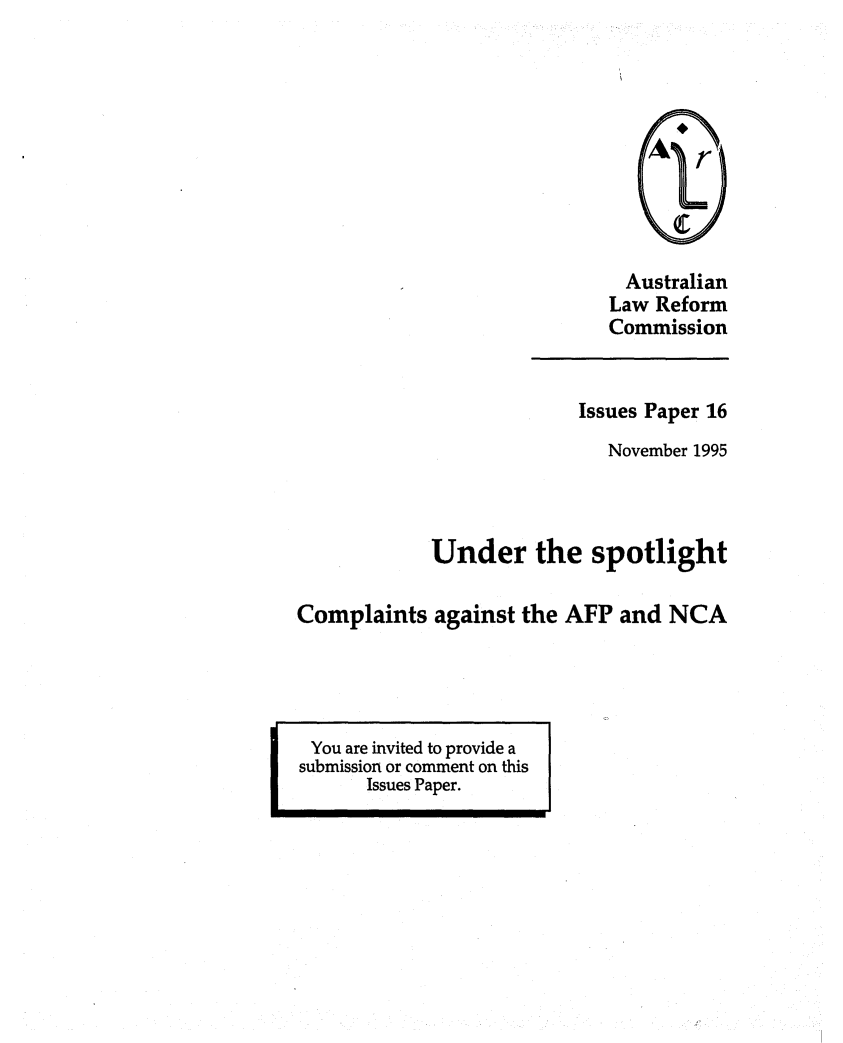 handle is hein.alrc/compag0001 and id is 1 raw text is: 










  Australian
Law Reform
Commission


                          Issues Paper 16
                            November 1995



            Under the spotlight

Complaints against the AFP and NCA


I


You are invited to provide a
submission or comment on this
      Issues Paper.


- -M


