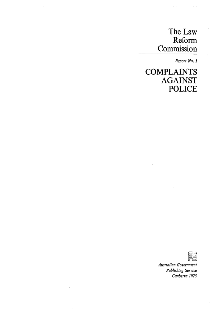 handle is hein.alrc/compol0001 and id is 1 raw text is: 

        The Law
        Reform
    Commission
          Report No. 1
COMPLAINTS
     AGAINST
        POLICE



















    Australian Government
       Publishing Service
         Canberra 1975


