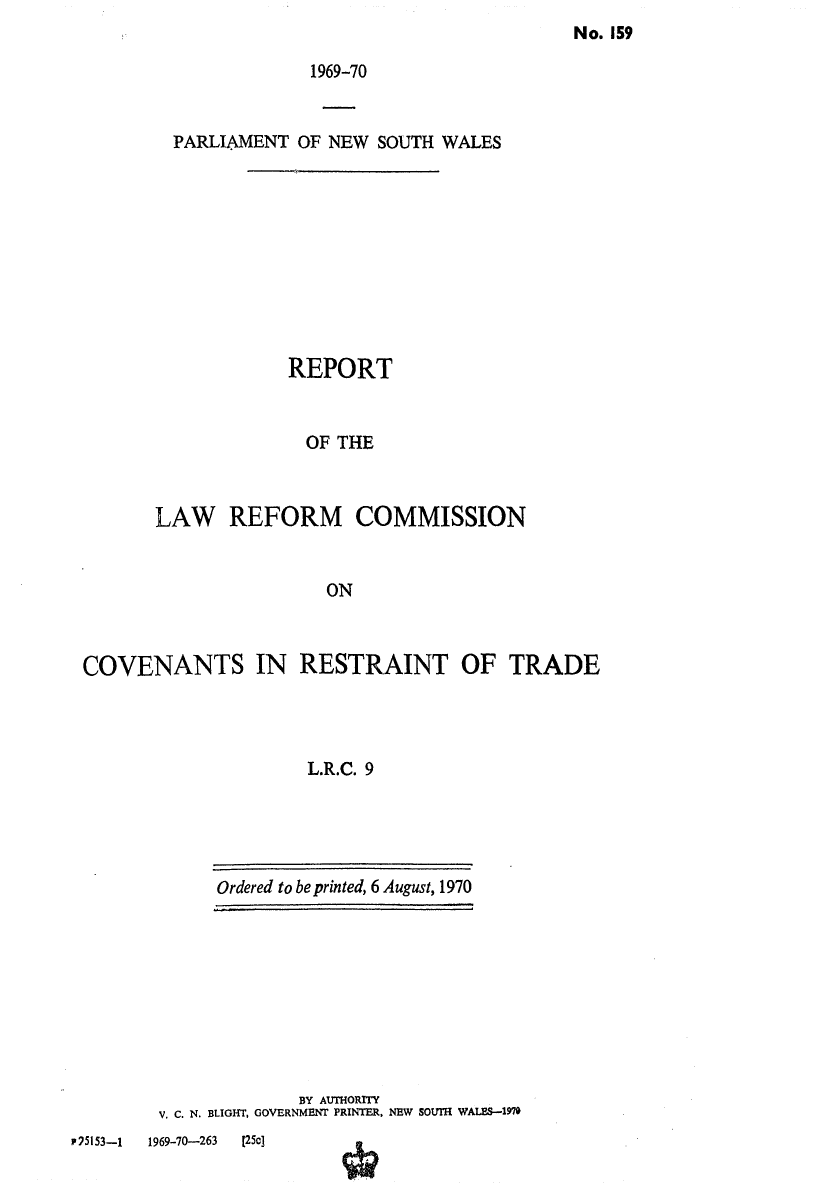 handle is hein.alrc/covrestr0001 and id is 1 raw text is: No. 159

1969-70
PARLIAMENT OF NEW SOUTH WALES
REPORT
OF THE
LAW REFORM COMMISSION
ON

COVENANTS IN RESTRAINT OF TRADE
L.R.C. 9

Ordered to be printed, 6 August, 1970

BY AUTHORITY
V. C. N. BLIGHT, GOVERNMENT PRINTER, NEW SOUTH WALES.-197

pF75153-1     1969-70-263      [25c]


