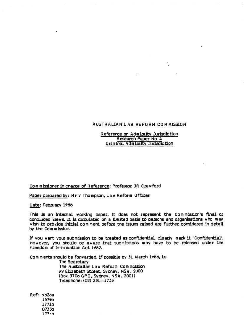 handle is hein.alrc/crimadjur0001 and id is 1 raw text is: AUSTRALIAN LAW REFORM COMMISSION

Reference on Admiralty Jurisdilction
Research Paper No 4
Criminal Admiralty Jurisdiction
Cornm isdoner in cnarge of Reference: Professor JR Crawford
Paper prepared by: Mr V Thompson, Law Reform Officer
Date: Feoruary 1988
This Is an Internal worklng paper. It does not represent the Commission's final or
concluded views. It is circulated on a limited basis to persons and organisations who may
wish to provide Initial co m ment before the issues raised are further considered in detail
by the Corn m ission.
If you want your submission to be treated as confidential clearly mark it ' Confidential'.
However, you should oe aware that suomissions may have to be released under the
Freedom of Information Act 1982.
Cornm ents should be forwarded, if possible oy 31 March Iy8t, to
The Secretary
The Australian Law Reform Corn missLon
99 Elizabeth Street, Sydney, NSW, 2U00
(Box 370d GPO, Sydney, NSW, 2001)
Telephone: (02) 231-1733
R ef: Y28a
1 579b
1771b
0733b
I --wi


