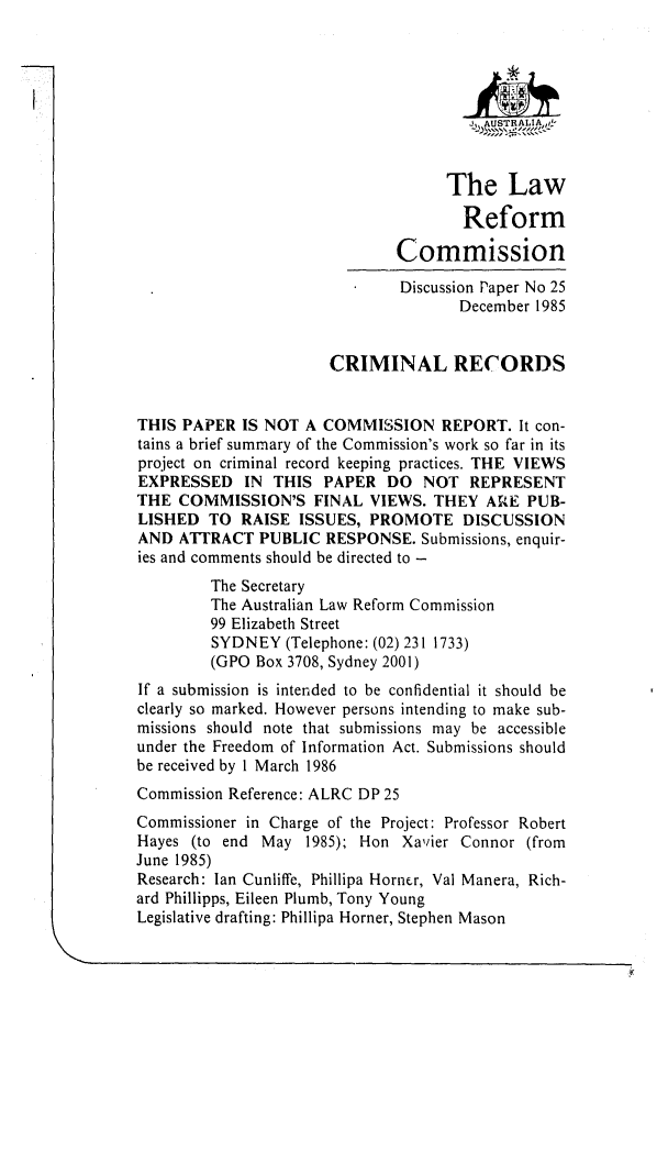 handle is hein.alrc/crmircd0001 and id is 1 raw text is: _L AU STR ALIA, 4-
The Law
Reform
Commission
Discussion Paper No 25
December 1985
CRIMINAL RECORDS
THIS PAPER IS NOT A COMMISSION REPORT. It con-
tains a brief summary of the Commission's work so far in its
project on criminal record keeping practices. THE VIEWS
EXPRESSED IN THIS PAPER DO NOT REPRESENT
THE COMMISSION'S FINAL VIEWS. THEY ARE PUB-
LISHED TO RAISE ISSUES, PROMOTE DISCUSSION
AND ATRACT PUBLIC RESPONSE. Submissions, enquir-
ies and comments should be directed to -
The Secretary
The Australian Law Reform Commission
99 Elizabeth Street
SYDNEY (Telephone: (02) 231 1733)
(GPO Box 3708, Sydney 2001)
If a submission is intended to be confidential it should be
clearly so marked. However persons intending to make sub-
missions should note that submissions may be accessible
under the Freedom of Information Act. Submissions should
be received by 1 March 1986
Commission Reference: ALRC DP 25
Commissioner in Charge of the Project: Professor Robert
Hayes (to end May 1985); Hon Xavier Connor (from
June 1985)
Research: Ian Cunliffe, Phillipa Horner, Val Manera, Rich-
ard Phillipps, Eileen Plumb, Tony Young
Legislative drafting: Phillipa Horner, Stephen Mason


