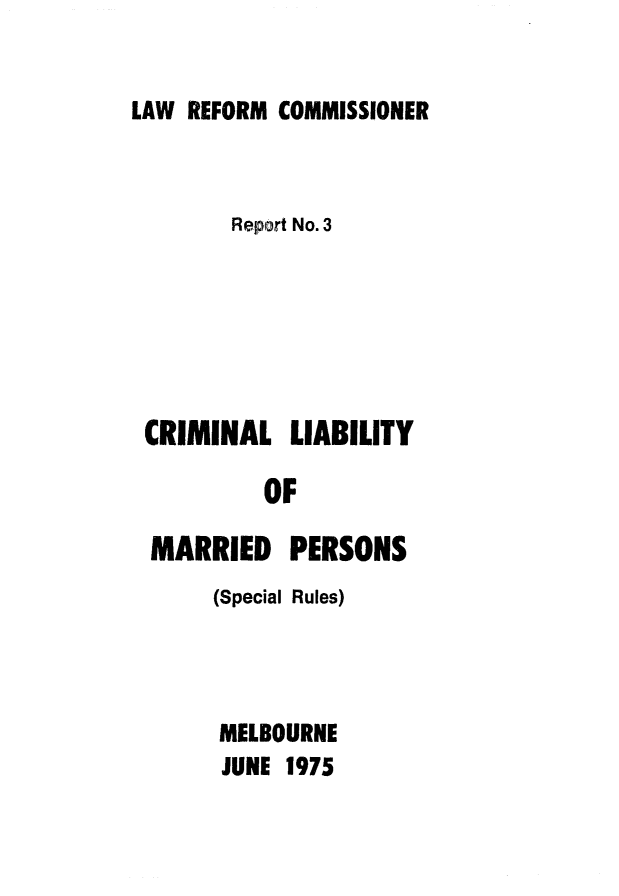 handle is hein.alrc/crmlblt0001 and id is 1 raw text is: LAW REFORM COMMISSIONER

Report No. 3
CRIMINAL LIABILITY
OF
MARRIED PERSONS
(Special Rules)

MELBOURNE
JUNE 1975


