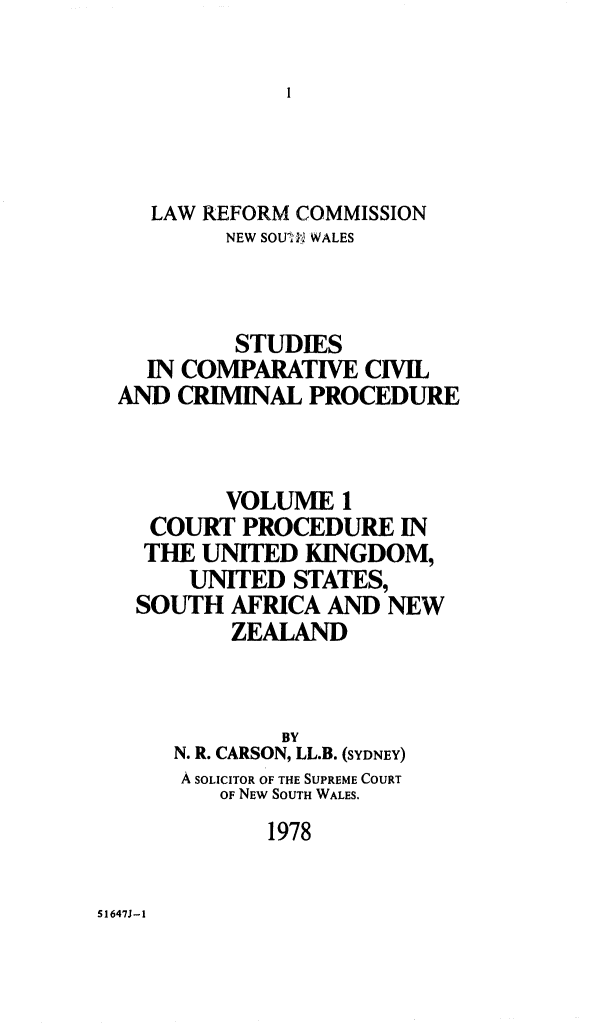 handle is hein.alrc/crtprocd0001 and id is 1 raw text is: LAW REFORM COMMISSION
NEW SOUI WALES
STUDIES
IN COMPARATIVE CIVIL
AND CRIMINAL PROCEDURE
VOLUME 1
COURT PROCEDURE IN
THE UNITED KINGDOM,
UNITED STATES,
SOUTH AFRICA AND NEW
ZEALAND
BY
N. R. CARSON, LL.B. (SYDNEY)
A SOLICITOR OF THE SUPREME COURT
OF NEW SOUTH WALES.
1978

51647J-1


