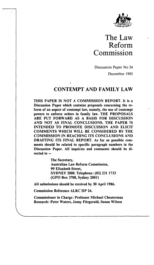 handle is hein.alrc/ctmpfl0001 and id is 1 raw text is: The Law
Reform
Commission
Discussion Paper No 24
December 1985
CONTEMPT AND FAMILY LAW
THIS PAPER IS NOT A COMMISSION REPORT. It is a
Discussion Paper which contains proposals concerning the re-
form of an aspect of contempt law, namely, the use of contempt
powers to enforce orders in family law. THE PROPOSALS
ARE PUT FORWARD AS A BASIS FOR DISCUSSION
AND NOT AS FINAL CONCLUSIONS. THE PAPER !S
INTENDED TO PROMOTE DISCUSSION AND ELICIT
COMMENTS WHICH WILL BE CONSIDERED BY THE
COMMISSION IN REACHING ITS CONCLUSIONS AND
DRAFTING ITS FINAL REPORT. As far as possible com-
ments should be related to specific paragraph numbers in the
Discussion Paper. All inquiries and comments should be di-
rected to -
The Secretary,
Australian Law Reform Commission,
99 Elizabeth Street,
SYDNEY 2000. Telephone: (02) 231 1733
(GPO Box 3708, Sydney 2001)
All submissions should be received by 30 April 1986.
Commission Reference ALRC DP 24.
Commissioner in Charge: Professor Michael Chesterman
Research: Peter Waters, Jenny Fitzgerald, Susan Wilson


