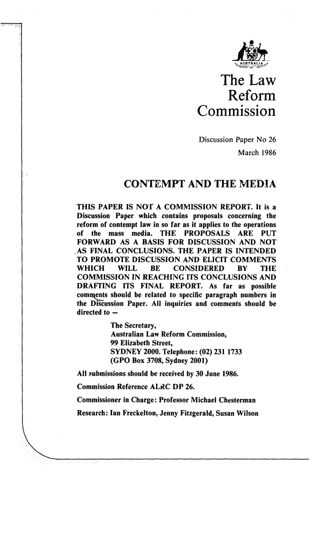 handle is hein.alrc/ctpmed0001 and id is 1 raw text is: , ,AUSTRALIA,,&
The Law
Reform
Commission
Discussion Paper No 26
March 1986
CONTEMPT AND THE MEDIA
THIS PAPER IS NOl A COMMISSION REPORT. It is a
Discussion Paper which contains proposals concerning the
reform of contempt law in so far as it applies to the operations
of the   mass media. THE      PROPOSALS     ARE    PUT
FORWARD AS A BASIS FOR DISCUSSION AND NOT
.AS FINAL CONCLUSIONS. THE PAPER IS INTENDED
TO PROMOTE DISCUSSION AND ELICIT COMMENTS
WHICH      WILL     BE     CONSIDERED       BY    THE
COMMISSION IN REACHING ITS CONCLUSIONS AND
DRAFTING ITS FINAL REPORT. As far as possible
connts should be related to specific paragraph numbers in
the Discussion Paper. All inquiries and comments should be
directed to -
The Secretary,
Australian Law Reform Commission,
99 Elizabeth Street,
SYDNEY 2000. Telephone: (02) 231 1733
(GPO Box 3708, Sydney 2001)
All submissions should be received by 30 June 1986.
Commission Reference ALRC DP 26.
Commissioner in Charge: Professor Michael Chesterman
Research: Ian Freckelton, Jenny Fitzgerald, Susan Wilson


