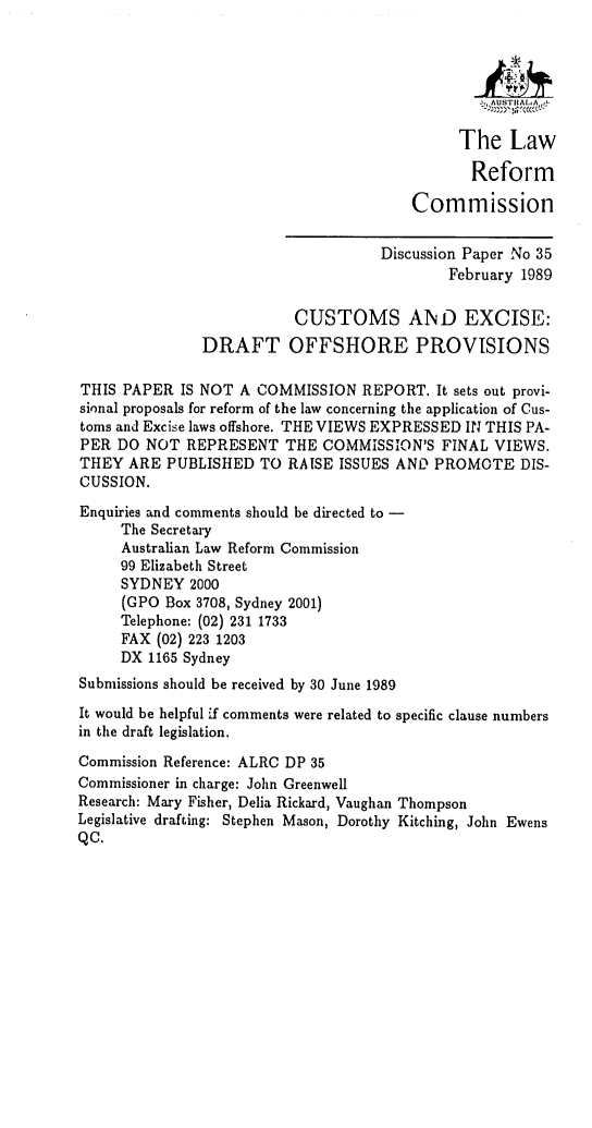 handle is hein.alrc/cuexdp0001 and id is 1 raw text is:  AUSTIA
The Law
Reform
Commission
Discussion Paper No 35
February 1989
CUSTOMS AND EXCISE:
DRAFT OFFSHORE PROVISIONS
THIS PAPER IS NOT A COMMISSION REPORT. It sets out provi-
sional proposals for reform of the law concerning the application of Cus-
toms and Excise laws offshore. THE VIEWS EXPRESSED IN THIS PA-
PER DO NOT REPRESENT THE COMMISSION'S FINAL VIEWS.
THEY ARE PUBLISHED TO RAISE ISSUES AND PROMOTE DIS-
CUSSION.
Enquiries and comments should be directed to -
The Secretary
Australian Law Reform Commission
99 Elizabeth Street
SYDNEY 2000
(GPO Box 3708, Sydney 2001)
Telephone: (02) 231 1733
FAX (02) 223 1203
DX 1165 Sydney
Submissions should be received by 30 June 1989
It would be helpful if comments were related to specific clause numbers
in the draft legislation.
Commission Reference: ALRC DP 35
Commissioner in charge: John Greenwell
Research: Mary Fisher, Delia Rickard, Vaughan Thompson
Legislative drafting: Stephen Mason, Dorothy Kitching, John Ewens
QC.


