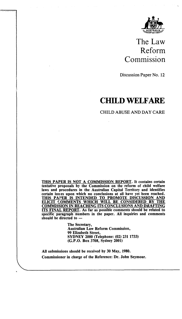 handle is hein.alrc/cwabdc0001 and id is 1 raw text is: The Law
Reform
Commission
Discussion Paper No. 12
CHILD WELFARE
CHILD ABUSE AND DAY CARE
THIS PAPER IS NOT A COMMISSION REPORT. It contains certain
tentative proposals by the Commission on the reform of child welfare
laws and procedures in the Australian Capital Territory and identifies
certain issues upon which no conclusions at all have yet been reached.
THIS PAPER IS INTENDED TO PROMOTE DISCUSSION AND
ELICIT COMMENTS WHICH WILL BE CONSIDERED BY THE
COMMISSION IN REACHING ITS CONCLUSIONS AND DRAFTING
ITS FINAL REPORT. As far as possible comments should be related to
specific paragraph numbers in the paper. All inquiries and comments
should be directed to -
The Secretary,
Australian Law Reform Commission,
99 Elizabeth Street,
SYDNEY 2000 (Telephone: (02) 231 1733)
(G.P.O. Box 3708, Sydney 2001)
All submissions should be received by 30 May, 1980.
Commissioner in charge of the Reference: Dr. John Seymour.


