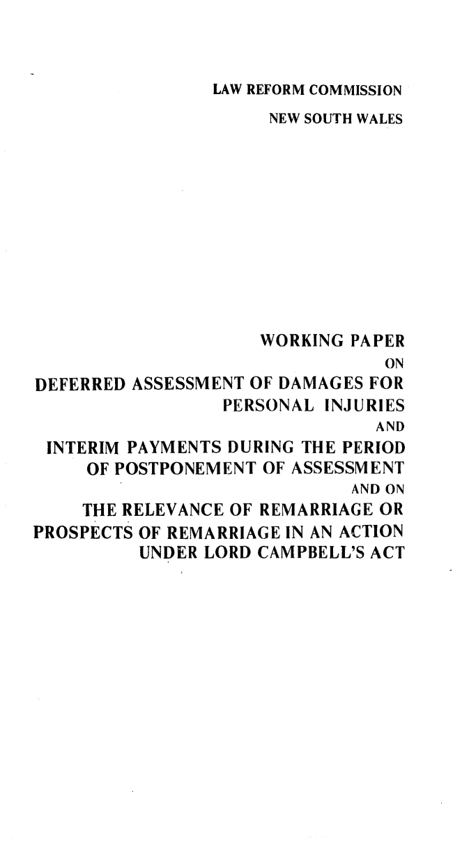 handle is hein.alrc/defasdam0001 and id is 1 raw text is: 



LAW REFORM COMMISSION


                     NEW SOUTH WALES











                     WORKING PAPER
                                ON
DEFERRED ASSESSMENT OF DAMAGES FOR
                 PERSONAL INJURIES
                               AND
 INTERIM PAYMENTS DURING THE PERIOD
     OF POSTPONEMENT OF ASSESSMENT
                             AND ON
    THE RELEVANCE OF REMARRIAGE OR
PROSPECTS OF REMARRIAGE IN AN ACTION
          UNDER LORD CAMPBELL'S ACT


