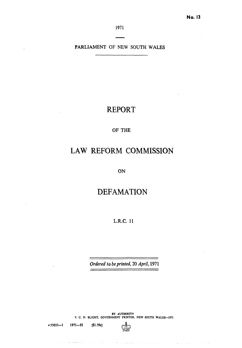 handle is hein.alrc/defrept0001 and id is 1 raw text is: No. 13

1971

PARLIAMENT OF NEW SOUTH WALES
REPORT
OF THE
LAW REFORM COMMISSION
ON

DEFAMATION
L.R.C. 11

Ordered to be printed, 20 April, 1971

BY AUTHORITY
V. C. N, BLIGHT, GOVERNMENT PRINTER, NEW SOUTH WALES-1971

P53033-1      1971-32

[$1.70c]


