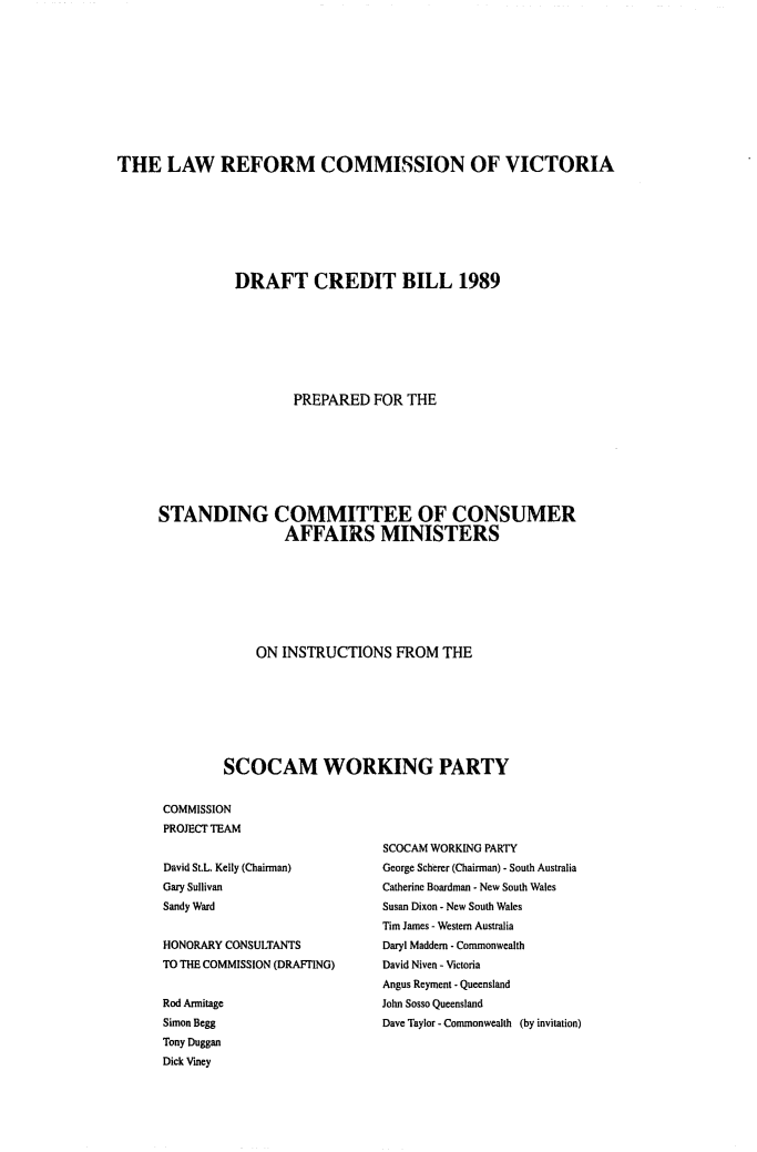 handle is hein.alrc/drftcred0001 and id is 1 raw text is: 












THE LAW REFORM COMMISSION OF VICTORIA








                DRAFT CREDIT BILL 1989








                        PREPARED FOR THE








      STANDING COMMITTEE OF CONSUMER
                      AFFAIRS MINISTERS








                   ON INSTRUCTIONS FROM THE








              SCOCAM WORKING PARTY


      COMMISSION
      PROJECT TEAM


David St.L. Kelly (Chairman)
Gary Sullivan
Sandy Ward


HONORARY CONSUITANTS
TO THE COMMISSION (DRAFTING)


Rod Armitage
Simon Begg
Tony Duggan
Dick Viney


SCOCAM WORKING PARTY
George Scherer (Chairman) - South Australia
Catherine Boardman - New South Wales
Susan Dixon - New South Wales
Tim James - Western Australia
Daryl Maddem - Commonwealth
David Niven - Victoria
Angus Reyment - Queensland
John Sosso Queensland
Dave Taylor - Commonwealth (by invitation)


