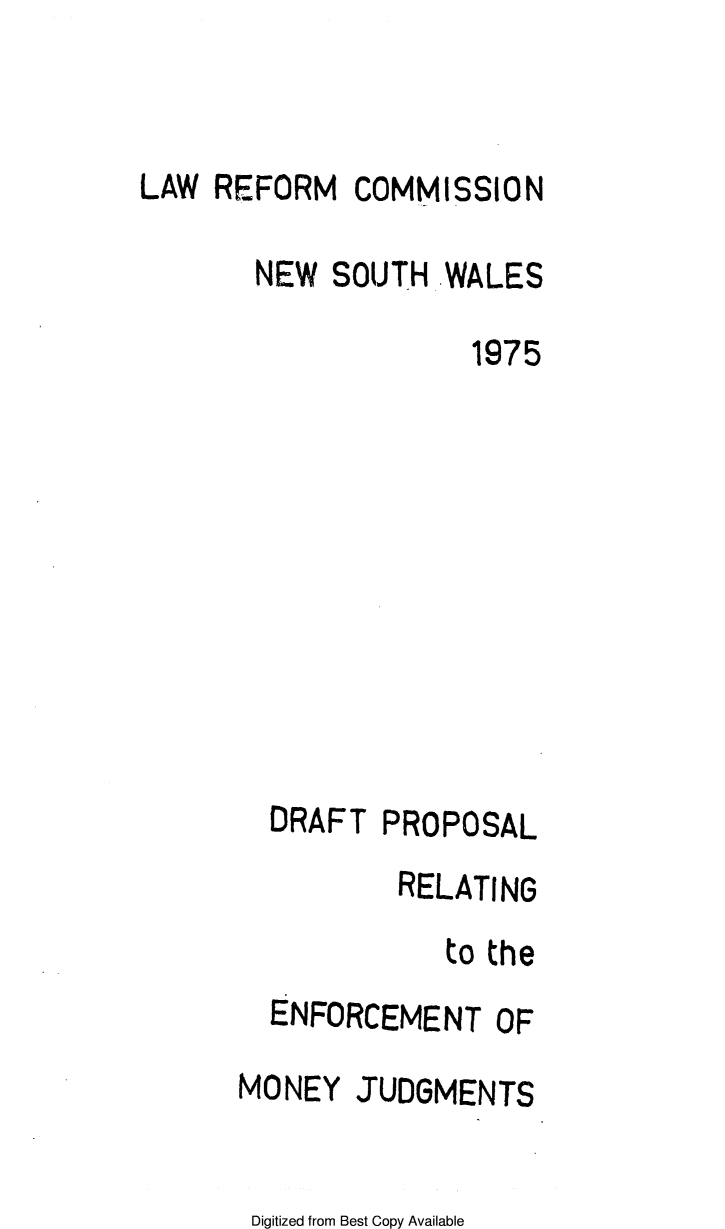 handle is hein.alrc/drprore0001 and id is 1 raw text is: 


LAW REFORM COMMISSION

       NEW SOUTH WALES

                     1975










        DRAFT PROPOSAL


          RELATING
             to the
  ENFORCEMENT OF

MONEY JUDGMENTS


Digitized from Best Copy Available


