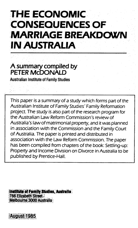 handle is hein.alrc/ecconsm0001 and id is 1 raw text is: 

THE ECONOMIC
CONSEQUENCES OF

MARRIAGE BREAKDOWN

11N AUSTRALIA


A summary compiled by
PETER McDONALD
Australian Institute of Family Studies


hnite oif Family 8tuime AustralIa
766T Eliabeth Street-,C
   Meloum300 gAti


~August1 985


This paper is a summary of a study which forms part of the
Australian Institute of Family Studies' Family Reformation
project. The study is also part of the research program for
the Australian Law Reform Commission's review of
Australia's law of matrimonial property, and it was planned
in association with the Commission and the Family Court
of Australia. The paper is printed and distributed in
association with the Law Reform Commission. The paper
has been compiled from chapters of the book: Settling-up:
Property and Income Division on Divorce in Australia to be
published by Prentice-Hall.


