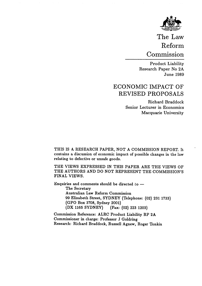 handle is hein.alrc/ecimprev0001 and id is 1 raw text is: The Law
Reform
Commission
Product Liability
Research Paper No 2A
June 1989
ECONOMIC IMPACT OF
REVISED PROPOSALS
Richard Braddock
Senior Lecturer in Economics
Macquarie University
THIS IS A RESEARCH PAPER, NOT A COMMISSION REPORT. It
contains a discussion of economic impact of possible changes in the law
relating to defective or unsafe goods.
THE VIEWS EXPRESSED IN THIS PAPER ARE THE VIEWS OF
THE AUTHORS AND DO NOT REPRESENT THE COMMISSION'S
FINAL VIEWS.
Enquiries and comments should be directed to -
The Secretary
Australian Law Reform Commission
99 Elizabeth Street, SYDNEY (Telephone: (02) 231 1733)
(GPO Box 3708, Sydney 2001)
(DX 1165 SYDNEY)     (Fax: (02) 223 1203)
Commission Reference: ALRC Product Liability RP 2A
Commissioner in charge: Professor J Goldring
Research: Richard Braddock, Russell Agnew, Roger Tonkin


